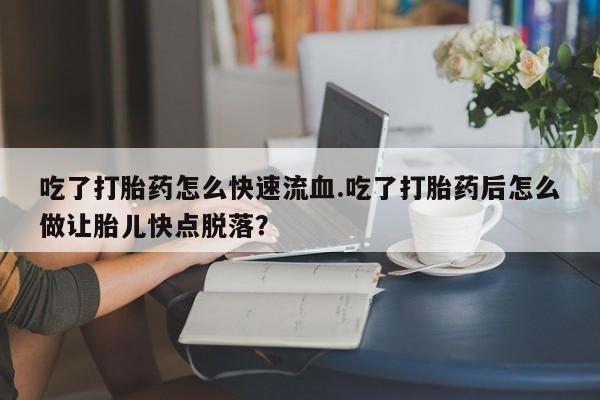流产药微信吃了打胎药怎么快速流血.吃了打胎药后怎么做让胎儿快点脱落？