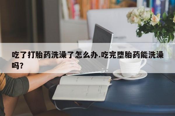 流产药微信吃了打胎药洗澡了怎么办.吃完堕胎药能洗澡吗？