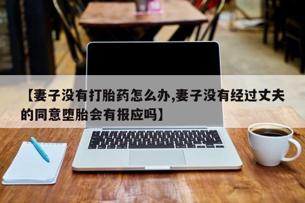 流产药微信【妻子没有打胎药怎么办,妻子没有经过丈夫的同意堕胎会有报应吗】