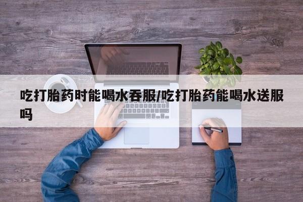 流产药微信吃打胎药时能喝水吞服/吃打胎药能喝水送服吗
