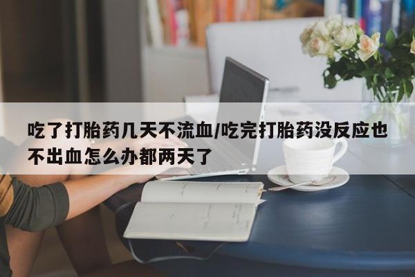 流产药微信吃了打胎药几天不流血/吃完打胎药没反应也不出血怎么办都两天了