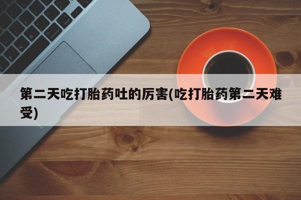 流产药微信第二天吃打胎药吐的厉害(吃打胎药第二天难受)