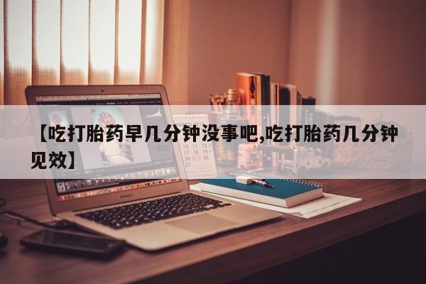 流产药微信【吃打胎药早几分钟没事吧,吃打胎药几分钟见效】