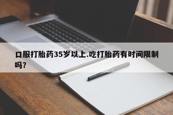 流产药微信口服打胎药35岁以上.吃打胎药有时间限制吗？