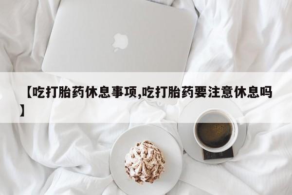 流产药微信【吃打胎药休息事项,吃打胎药要注意休息吗】