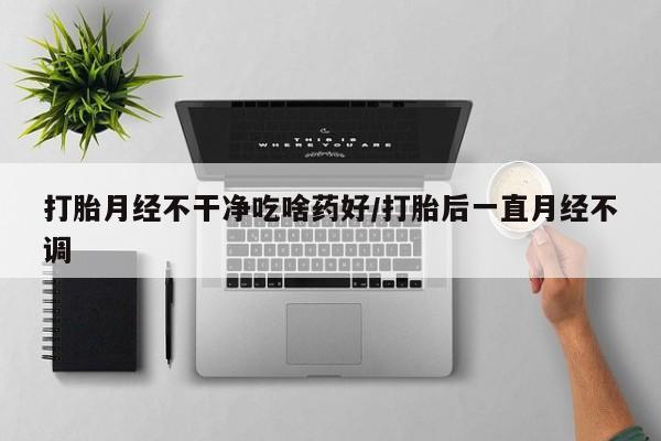 流产药微信打胎月经不干净吃啥药好/打胎后一直月经不调