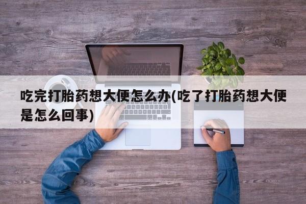 流产药微信吃完打胎药想大便怎么办(吃了打胎药想大便是怎么回事)