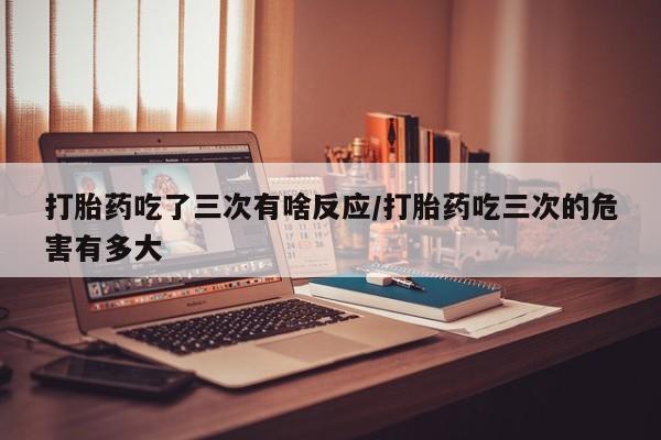 流产药微信打胎药吃了三次有啥反应/打胎药吃三次的危害有多大