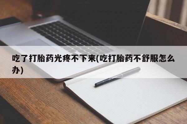流产药微信吃了打胎药光疼不下来(吃打胎药不舒服怎么办)