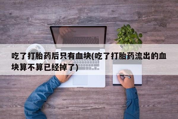 流产药微信吃了打胎药后只有血块(吃了打胎药流出的血块算不算已经掉了)