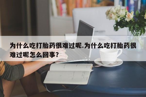 流产药微信为什么吃打胎药很难过呢.为什么吃打胎药很难过呢怎么回事？