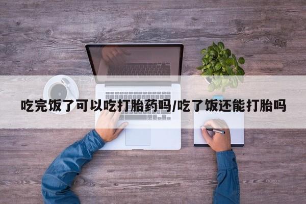流产药微信吃完饭了可以吃打胎药吗/吃了饭还能打胎吗