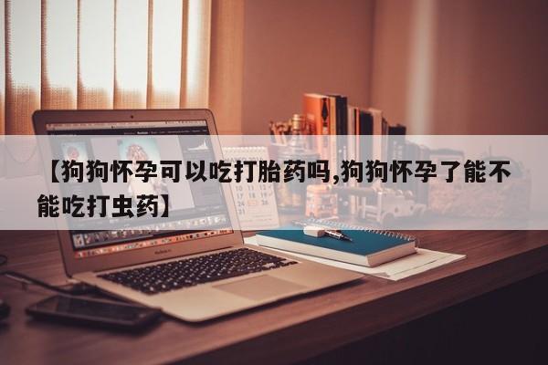 流产药微信【狗狗怀孕可以吃打胎药吗,狗狗怀孕了能不能吃打虫药】