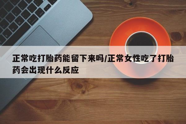 流产药微信正常吃打胎药能留下来吗/正常女性吃了打胎药会出现什么反应