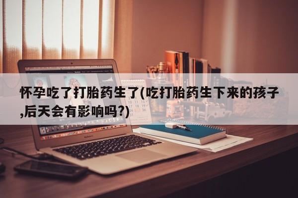 流产药微信怀孕吃了打胎药生了(吃打胎药生下来的孩子,后天会有影响吗?)