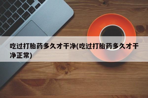 流产药微信吃过打胎药多久才干净(吃过打胎药多久才干净正常)