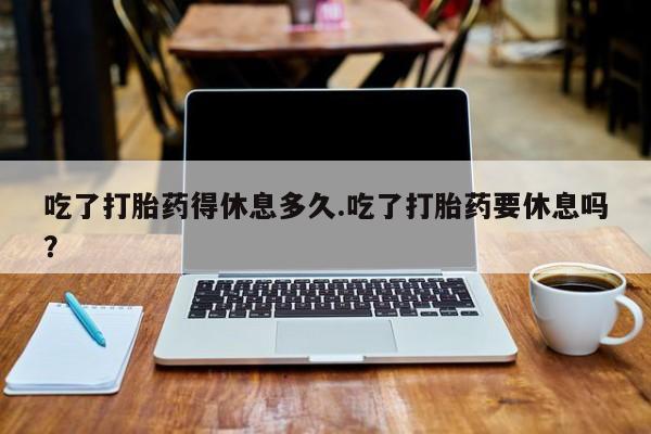 流产药微信吃了打胎药得休息多久.吃了打胎药要休息吗？