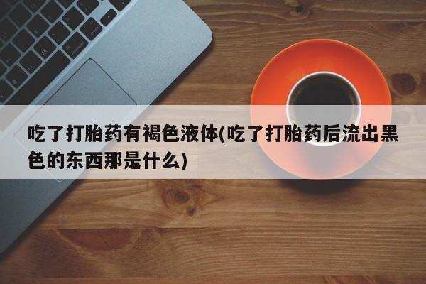 流产药微信吃了打胎药有褐色液体(吃了打胎药后流出黑色的东西那是什么)
