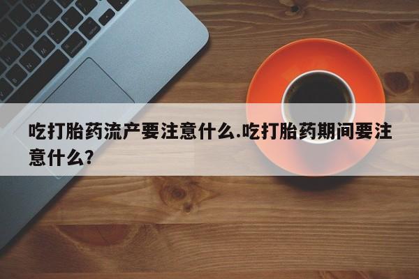 流产药微信吃打胎药流产要注意什么.吃打胎药期间要注意什么？