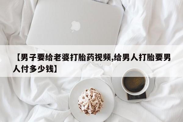 流产药微信【男子要给老婆打胎药视频,给男人打胎要男人付多少钱】