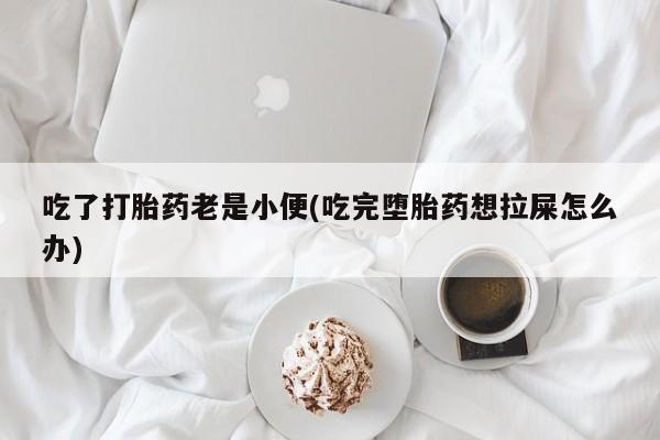 流产药微信吃了打胎药老是小便(吃完堕胎药想拉屎怎么办)