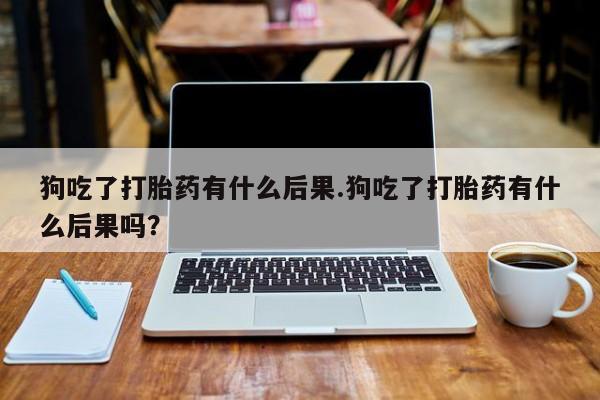 流产药微信狗吃了打胎药有什么后果.狗吃了打胎药有什么后果吗？