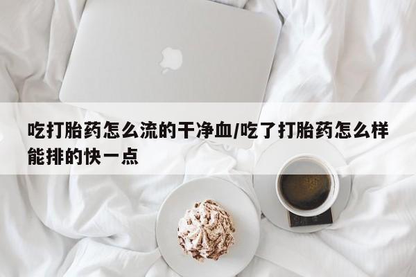 流产药微信吃打胎药怎么流的干净血/吃了打胎药怎么样能排的快一点