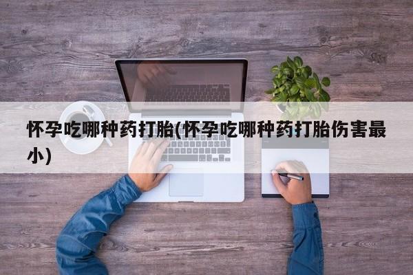流产药微信怀孕吃哪种药打胎(怀孕吃哪种药打胎伤害最小)