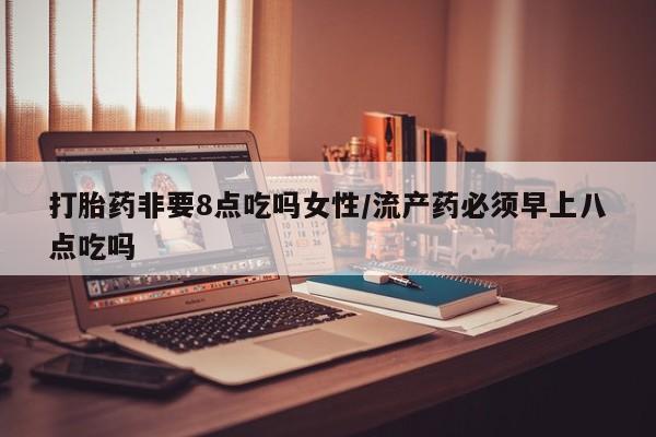 流产药微信打胎药非要8点吃吗女性/流产药必须早上八点吃吗