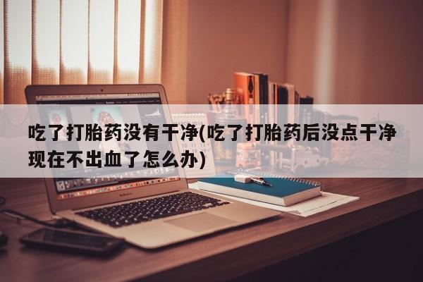 流产药微信吃了打胎药没有干净(吃了打胎药后没点干净现在不出血了怎么办)