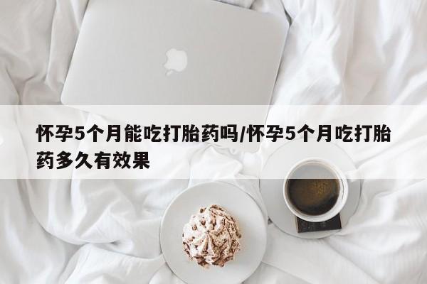 流产药微信怀孕5个月能吃打胎药吗/怀孕5个月吃打胎药多久有效果