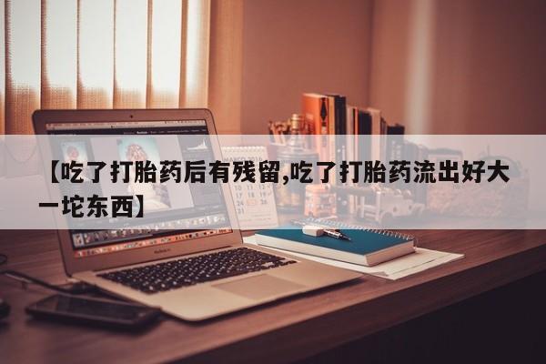 流产药微信【吃了打胎药后有残留,吃了打胎药流出好大一坨东西】