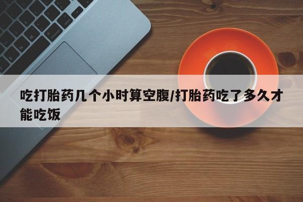 流产药微信吃打胎药几个小时算空腹/打胎药吃了多久才能吃饭