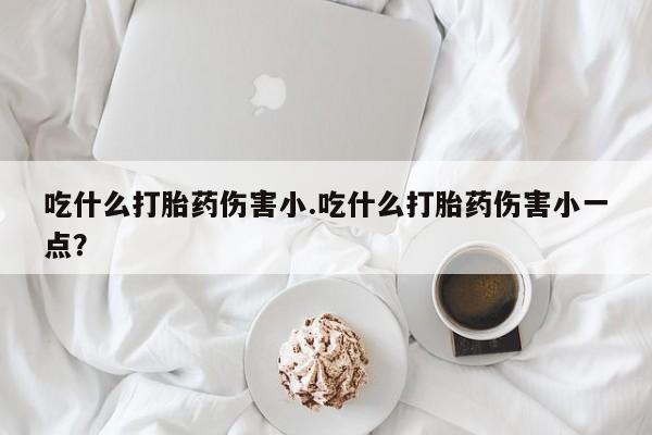 流产药微信吃什么打胎药伤害小.吃什么打胎药伤害小一点？