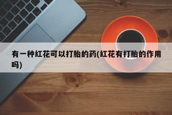 流产药微信有一种红花可以打胎的药(红花有打胎的作用吗)
