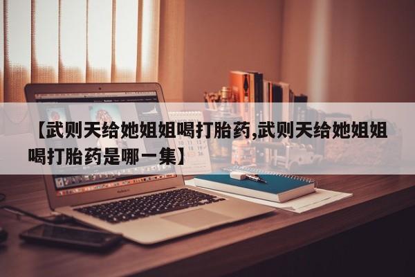 流产药微信【武则天给她姐姐喝打胎药,武则天给她姐姐喝打胎药是哪一集】