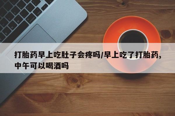 流产药微信打胎药早上吃肚子会疼吗/早上吃了打胎药,中午可以喝酒吗