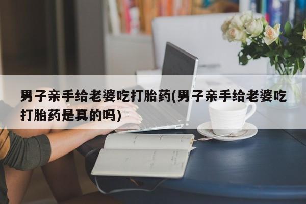 流产药微信男子亲手给老婆吃打胎药(男子亲手给老婆吃打胎药是真的吗)