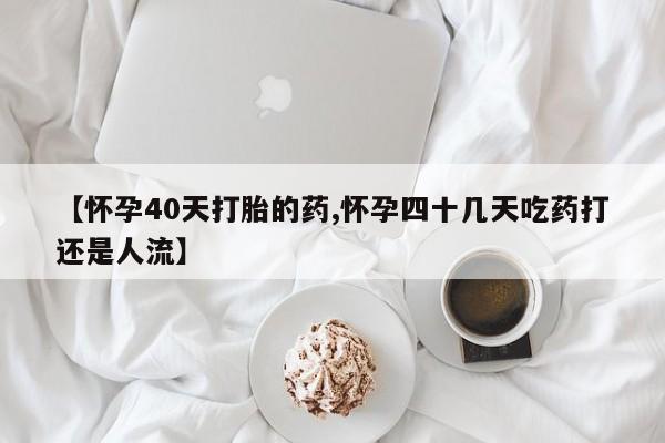 流产药微信【怀孕40天打胎的药,怀孕四十几天吃药打还是人流】
