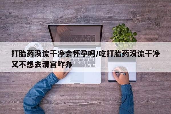 流产药微信打胎药没流干净会怀孕吗/吃打胎药没流干净又不想去清宫咋办