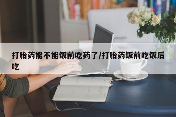 流产药微信打胎药能不能饭前吃药了/打胎药饭前吃饭后吃