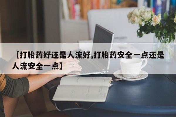 流产药微信【打胎药好还是人流好,打胎药安全一点还是人流安全一点】