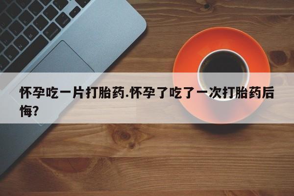 流产药微信怀孕吃一片打胎药.怀孕了吃了一次打胎药后悔？