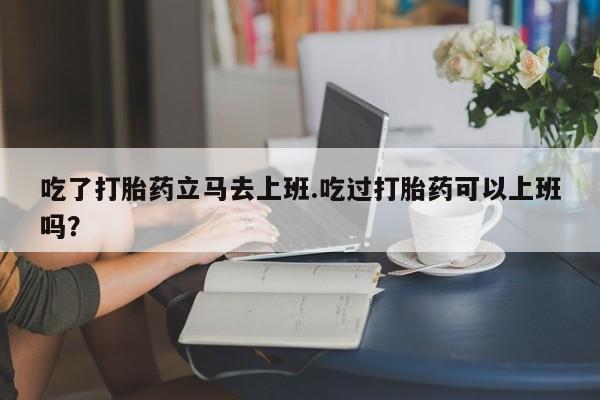 流产药微信吃了打胎药立马去上班.吃过打胎药可以上班吗？