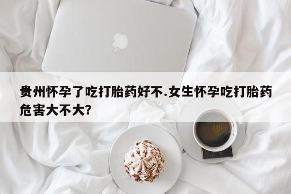 流产药微信贵州怀孕了吃打胎药好不.女生怀孕吃打胎药危害大不大？