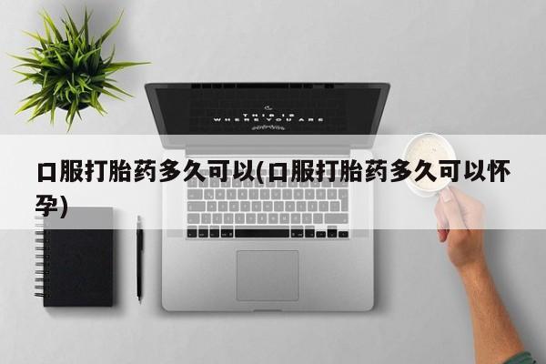 流产药微信口服打胎药多久可以(口服打胎药多久可以怀孕)