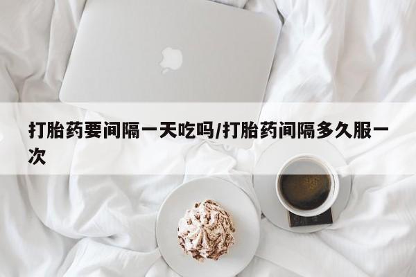 流产药微信打胎药要间隔一天吃吗/打胎药间隔多久服一次