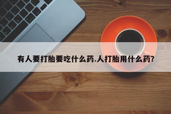 流产药微信有人要打胎要吃什么药.人打胎用什么药？
