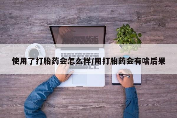 流产药微信使用了打胎药会怎么样/用打胎药会有啥后果