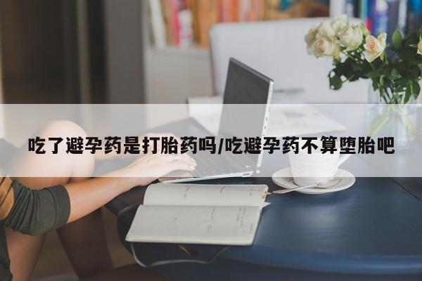 流产药微信吃了避孕药是打胎药吗/吃避孕药不算堕胎吧